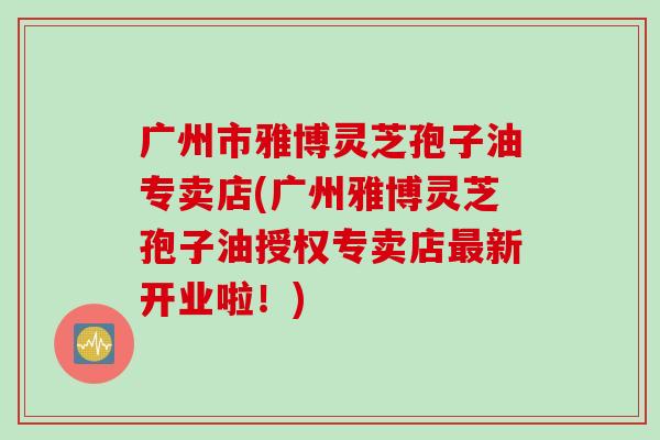 广州市雅博灵芝孢子油专卖店(广州雅博灵芝孢子油授权专卖店最新开业啦！)