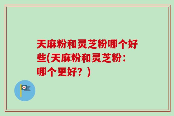 天麻粉和灵芝粉哪个好些(天麻粉和灵芝粉:哪个更好?) 天麻粉和灵芝粉哪个好些(天麻粉和灵芝粉:哪个更好?)