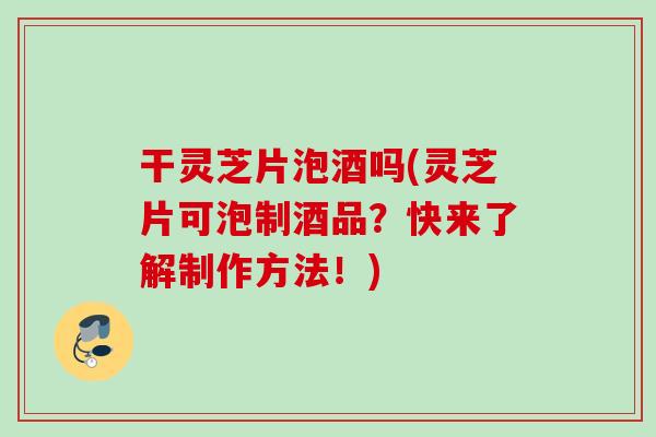干灵芝片泡酒吗(灵芝片可泡制酒品？快来了解制作方法！)