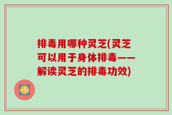排毒用哪种灵芝(灵芝可以用于身体排毒——解读灵芝的排毒功效)