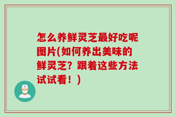 怎么养鲜灵芝最好吃呢图片(如何养出美味的鲜灵芝？跟着这些方法试试看！)