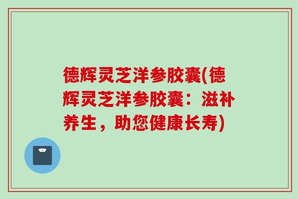 德辉灵芝洋参胶囊(德辉灵芝洋参胶囊：滋补养生，助您健康长寿)
