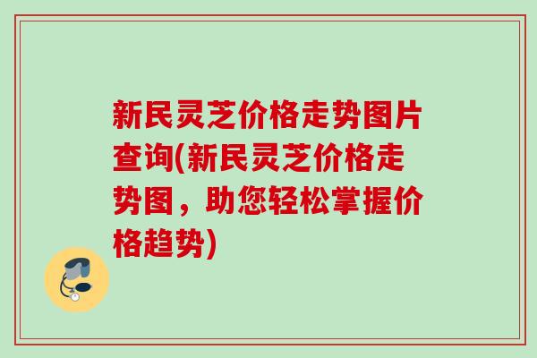 新民灵芝价格走势图片查询(新民灵芝价格走势图，助您轻松掌握价格趋势)