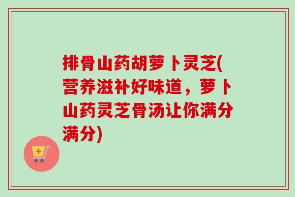 排骨山药胡萝卜灵芝(营养滋补好味道，萝卜山药灵芝骨汤让你满分满分)