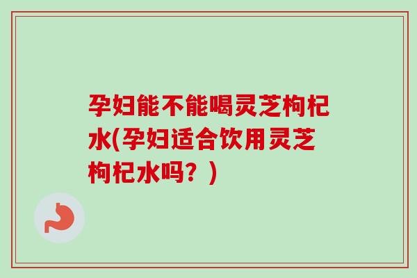 孕妇能不能喝灵芝枸杞水(孕妇适合饮用灵芝枸杞水吗？)