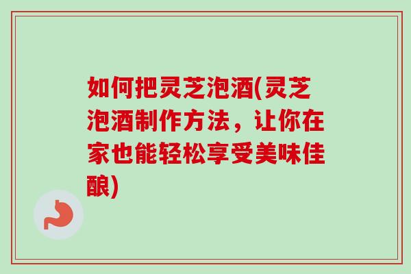 如何把灵芝泡酒(灵芝泡酒制作方法，让你在家也能轻松享受美味佳酿)