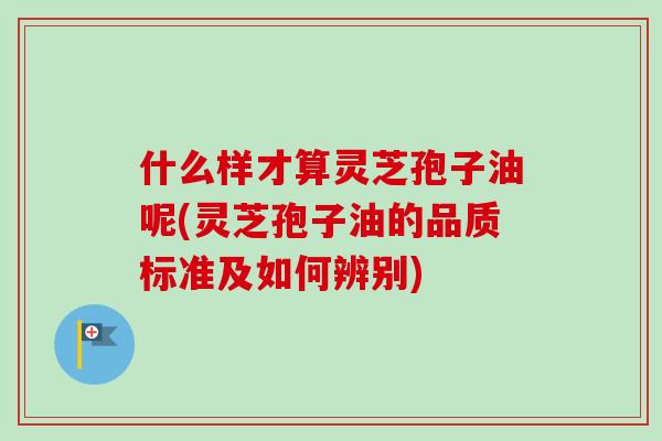 什么样才算灵芝孢子油呢(灵芝孢子油的品质标准及如何辨别) 什么样才算灵芝孢子油呢(灵芝孢子油的品质标准及如何辨别)