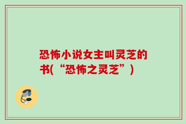 恐怖小说女主叫灵芝的书(“恐怖之灵芝”) 恐怖小说女主叫灵芝的书(“恐怖之灵芝”)