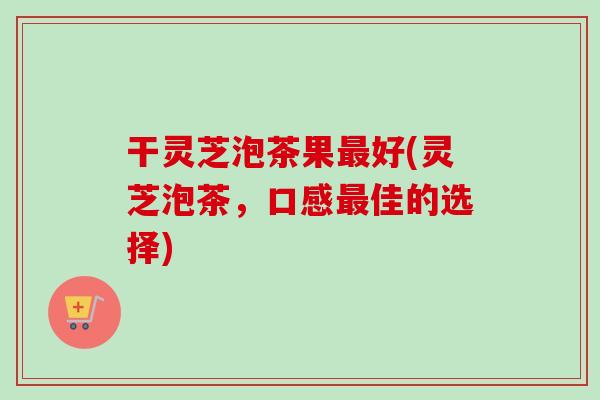 干灵芝泡茶果最好(灵芝泡茶，口感最佳的选择)