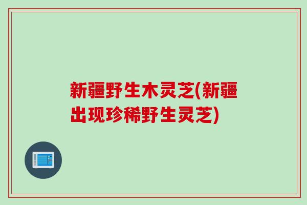 新疆野生木灵芝(新疆出现珍稀野生灵芝)