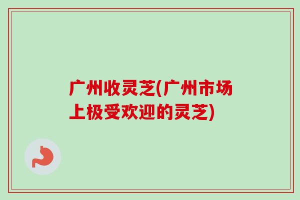 广州收灵芝(广州市场上极受欢迎的灵芝)