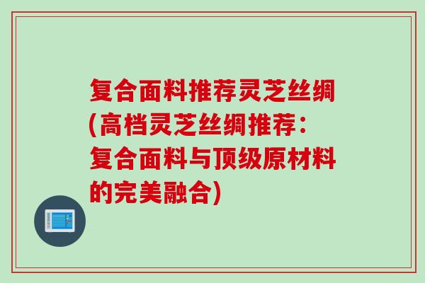 复合面料推荐灵芝丝绸(高档灵芝丝绸推荐：复合面料与顶级原材料的完美融合)