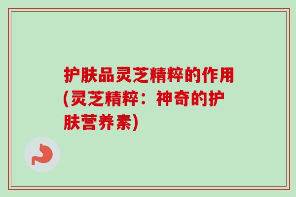 护肤品灵芝精粹的作用(灵芝精粹：神奇的护肤营养素)