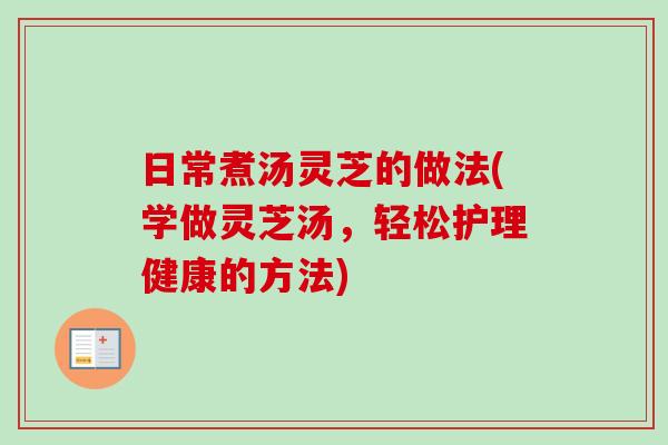 日常煮汤灵芝的做法(学做灵芝汤，轻松护理健康的方法)