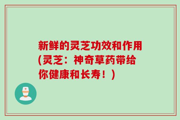 新鲜的灵芝功效和作用(灵芝：神奇草药带给你健康和长寿！)