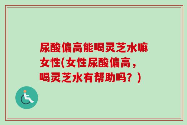 尿酸偏高能喝灵芝水嘛女性(女性尿酸偏高，喝灵芝水有帮助吗？)