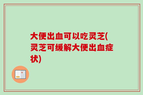 大便出血可以吃灵芝(灵芝可缓解大便出血症状)