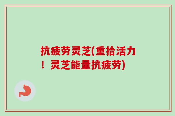 抗疲劳灵芝(重拾活力！灵芝能量抗疲劳)