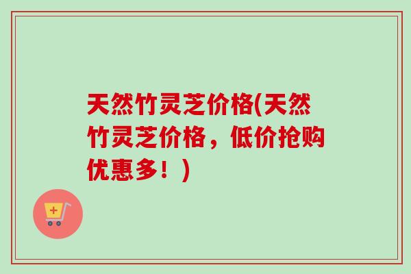 天然竹灵芝价格(天然竹灵芝价格，低价抢购优惠多！)