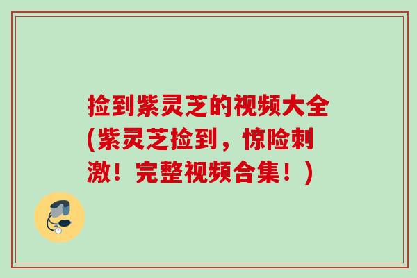 捡到紫灵芝的视频大全(紫灵芝捡到，惊险刺激！完整视频合集！)