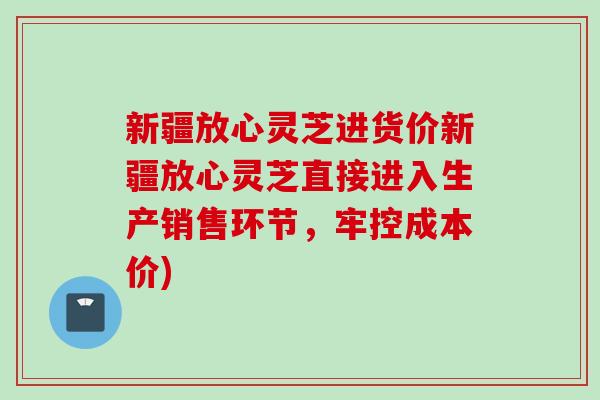 新疆放心灵芝进货价新疆放心灵芝直接进入生产销售环节，牢控成本价)