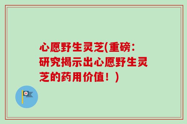 心愿野生灵芝(重磅：研究揭示出心愿野生灵芝的药用价值！)