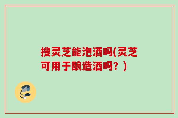 搜灵芝能泡酒吗(灵芝可用于酿造酒吗？)