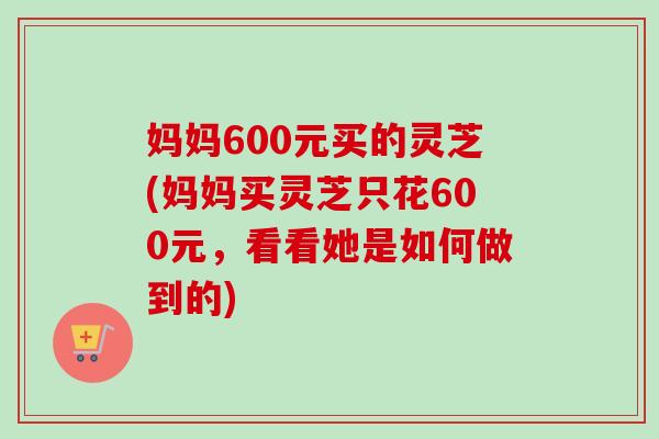 妈妈600元买的灵芝(妈妈买灵芝只花600元,看看她是如何做到的) 妈妈600元买的灵芝(妈妈买灵芝只花600元,看看她是如何做到的)