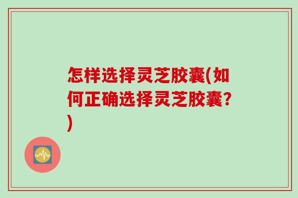 怎样选择灵芝胶囊(如何正确选择灵芝胶囊？)