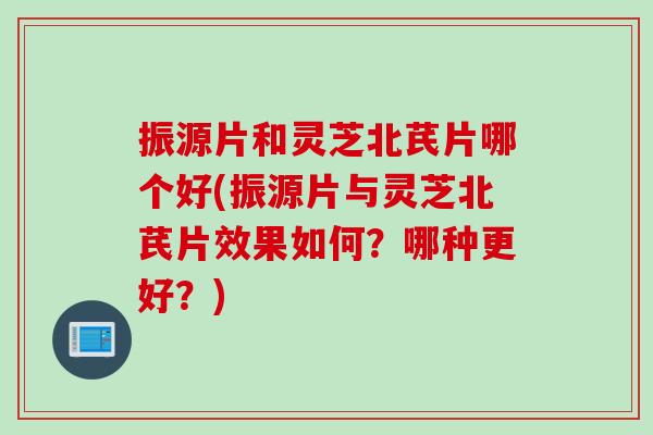 振源片和灵芝北芪片哪个好(振源片与灵芝北芪片效果如何？哪种更好？)