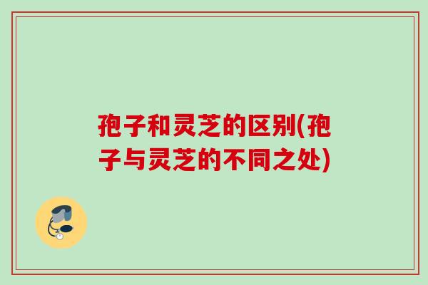 孢子和灵芝的区别(孢子与灵芝的不同之处)