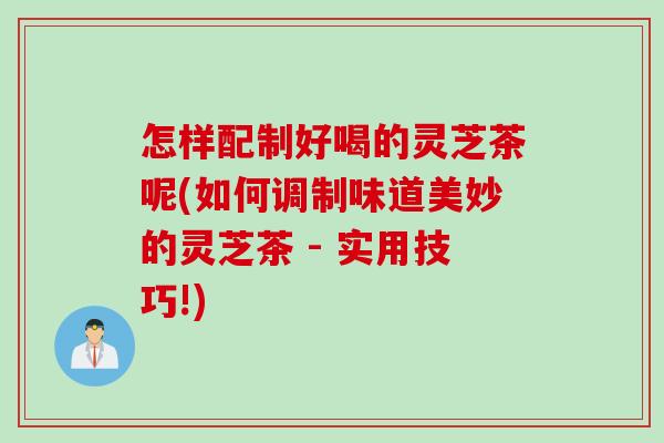 怎样配制好喝的灵芝茶呢(如何调制味道美妙的灵芝茶 - 实用技巧!)