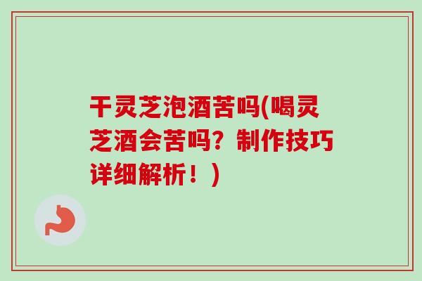 干灵芝泡酒苦吗(喝灵芝酒会苦吗？制作技巧详细解析！)