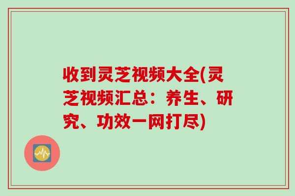 收到灵芝视频大全(灵芝视频汇总：养生、研究、功效一网打尽)