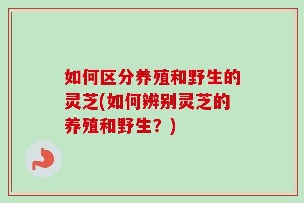 如何区分养殖和野生的灵芝(如何辨别灵芝的养殖和野生？)