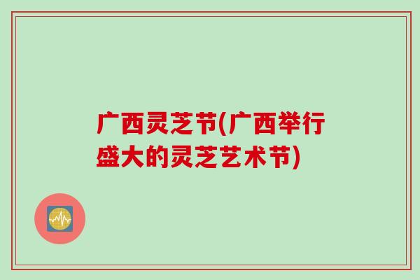 广西灵芝节(广西举行盛大的灵芝艺术节)