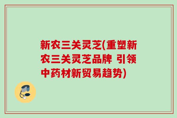 新农三关灵芝(重塑新农三关灵芝品牌 引领中药材新贸易趋势)