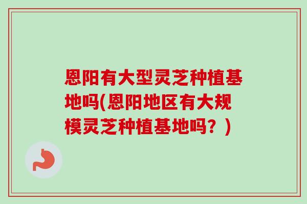 恩阳有大型灵芝种植基地吗(恩阳地区有大规模灵芝种植基地吗？)