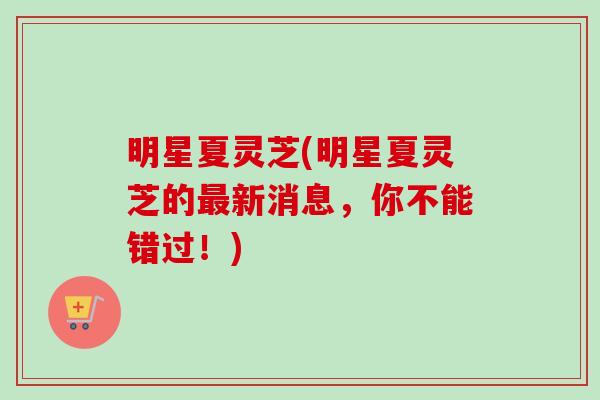 明星夏灵芝(明星夏灵芝的最新消息，你不能错过！)