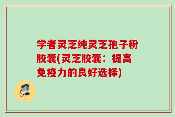 学者灵芝纯灵芝孢子粉胶囊(灵芝胶囊：提高免疫力的良好选择)