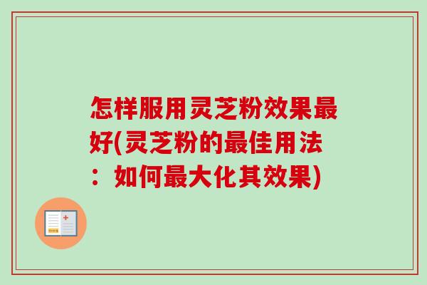 怎样服用灵芝粉效果最好(灵芝粉的最佳用法：如何最大化其效果)