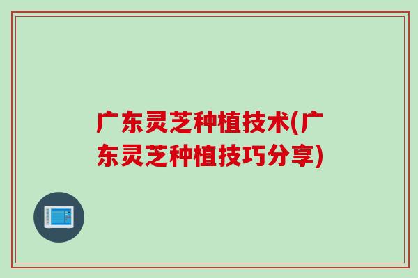 广东灵芝种植技术(广东灵芝种植技巧分享)