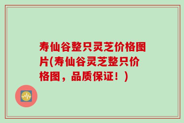寿仙谷整只灵芝价格图片(寿仙谷灵芝整只价格图，品质保证！)