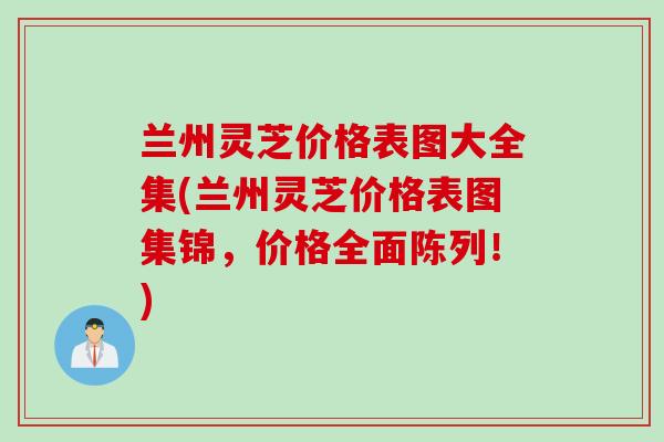 兰州灵芝价格表图大全集(兰州灵芝价格表图集锦，价格全面陈列！)