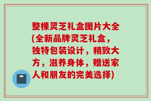 整棵灵芝礼盒图片大全(全新品牌灵芝礼盒，独特包装设计，精致大方，滋养身体，赠送家人和朋友的完美选择)