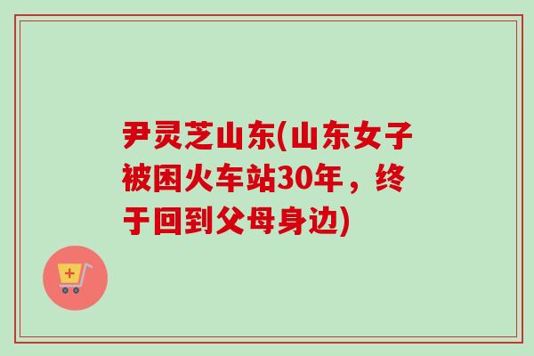 尹灵芝山东(山东女子被困火车站30年，终于回到父母身边)