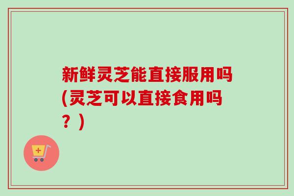 新鲜灵芝能直接服用吗(灵芝可以直接食用吗？)