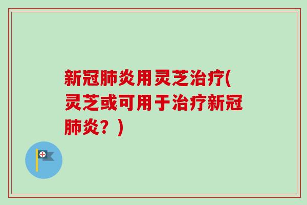 新冠肺炎用灵芝治疗(灵芝或可用于治疗新冠肺炎？)
