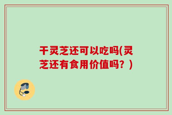 干灵芝还可以吃吗(灵芝还有食用价值吗？)