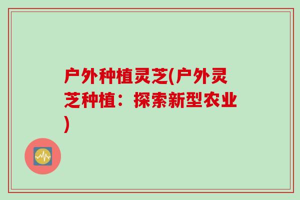 户外种植灵芝(户外灵芝种植：探索新型农业)